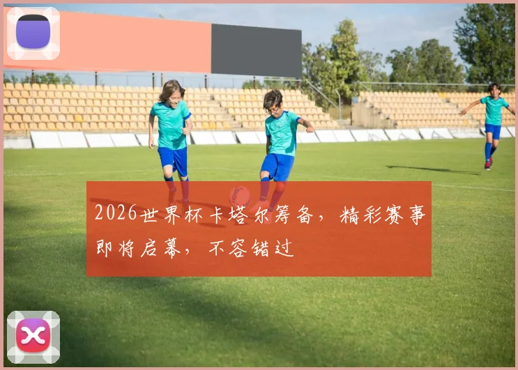 2026世界杯卡塔尔筹备，精彩赛事即将启幕，不容错过