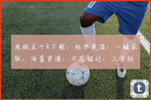 老版五十k下载，经典重温，一键获取，海量资源，不容错过，三步轻松实现