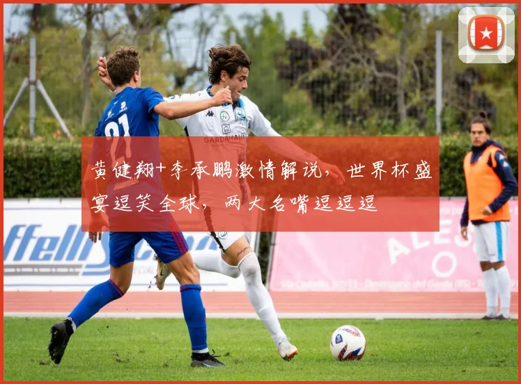 黄健翔+李承鹏激情解说，世界杯盛宴逗笑全球，两大名嘴逗逗逗