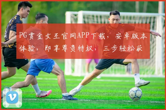PG赏金女王官网APP下载，安卓版本体验，即享尊贵特权，三步轻松获取