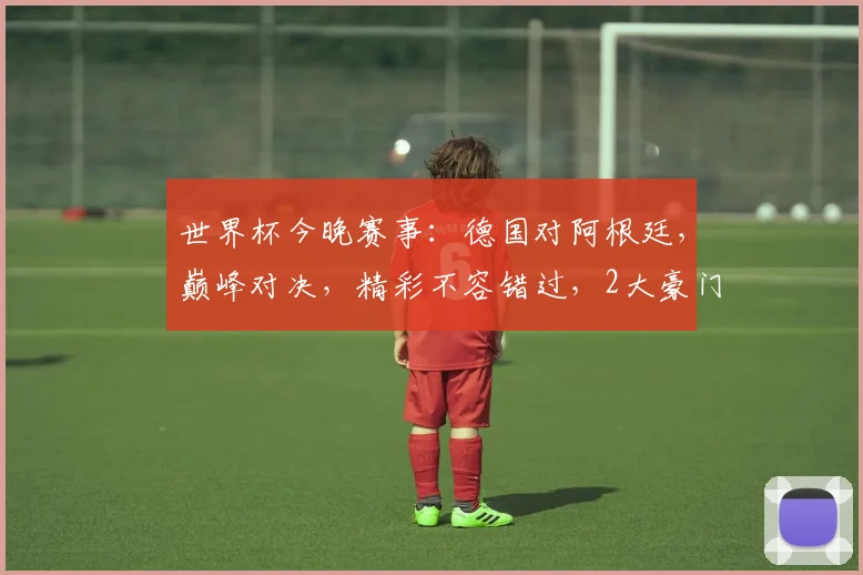 世界杯今晚赛事：德国对阿根廷，巅峰对决，精彩不容错过，2大豪门谁将问鼎