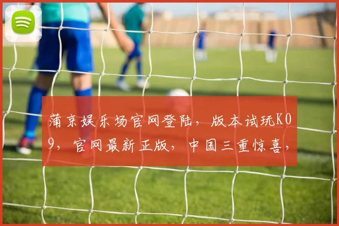 蒲京娱乐场官网登陆，版本试玩K09，官网最新正版，中国三重惊喜，一触即发